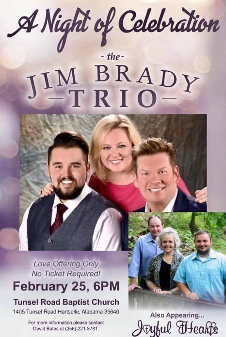 National Recording Artist The JIM BRADY TRIO will perform at Tunsel Road Baptist Church, Hartselle, Alabama on Saturday, February 25, 2017, at 6:00 PM. The main thing that Jim and Melissa, also a talented singer-songwriter, want people to know is: â€œWhat we do is always and only about the Lord and telling others about Him. When we write and when we sing it is our desire and our goal, first and foremost, to lift Him up in praise.â€ This event is love offering only and no ticket will be required to enter the concert!! Also appearing that night will be Regional Recording Artist The Joyful Hearts from Cullman, Alabama! For more information please contact David Bates at (256)-221-8781! We look forward to seeing you that night as we have A Night of Celebration with The Jim Brady Trio!!!